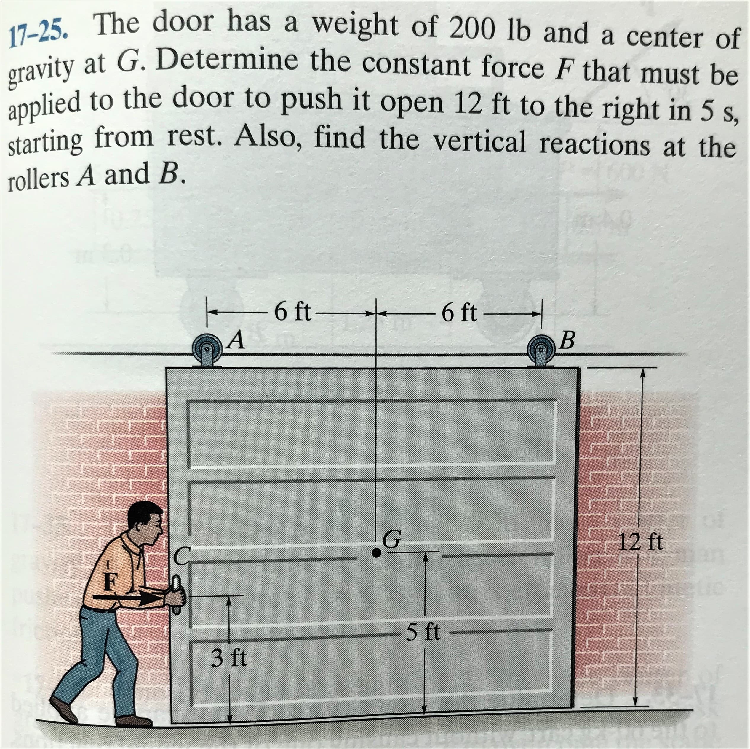 17-25. The door has a weight of 200 lb and a center of
uity at G. Determine the constant force F that must be
oplied to the door to push it open 12 ft to the right in 5 s,
starting from rest. Also, find the vertical reactions at the
rollers A and B.
-6 ft-
-6 ft
A
12 ft
5 ft
3 ft
