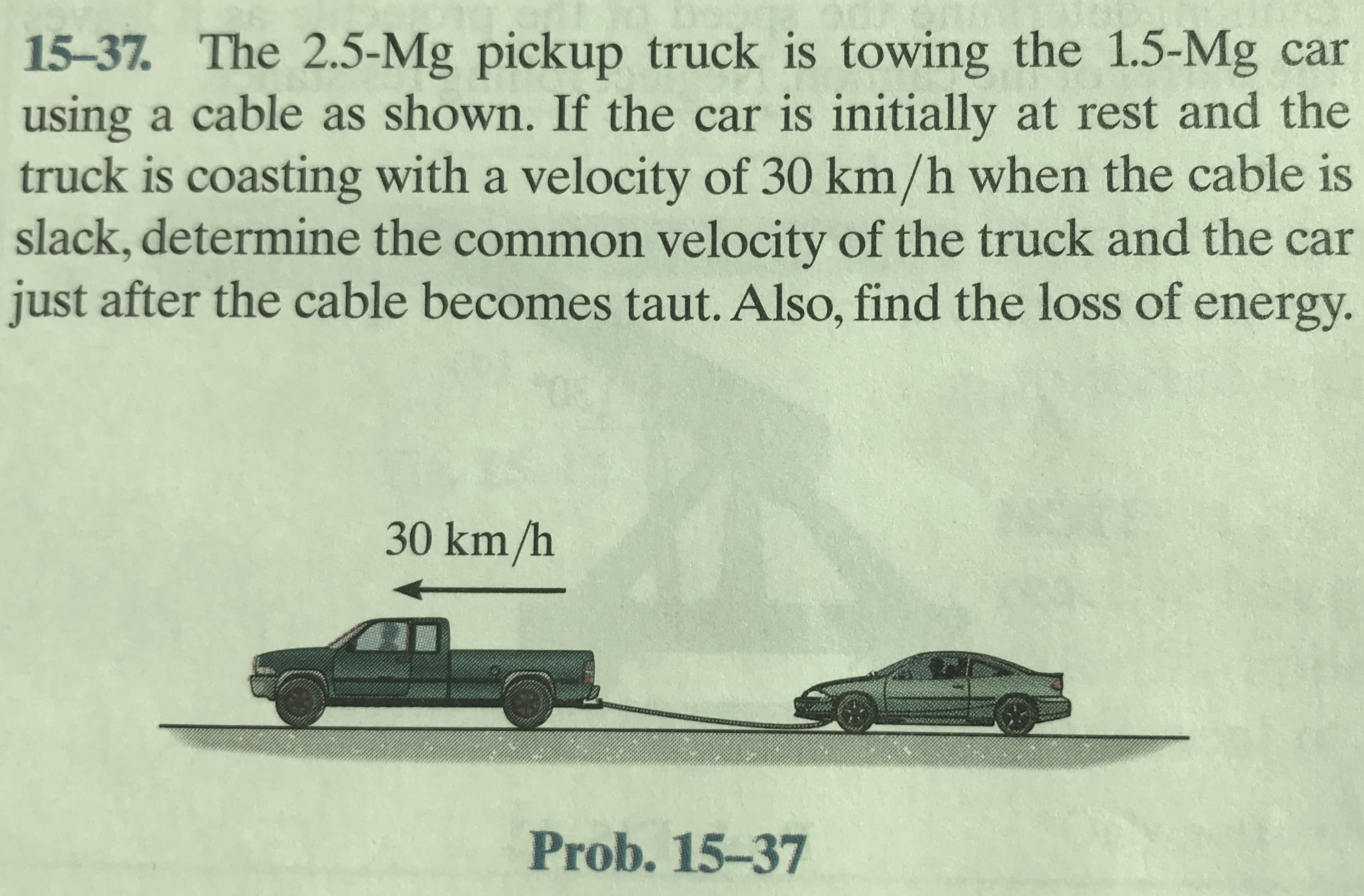 15-37. The 2.5-Mg pickup truck is towing the 1.5-Mg car
using a cable as shown. If the car is initially at rest and the
truck is coasting with a velocity of 30 km/h when the cable is
slack, determine the common velocity of the truck and the car
just after the cable becomes taut. Also, find the loss of energy.
30 km/h
Prob. 15-37
