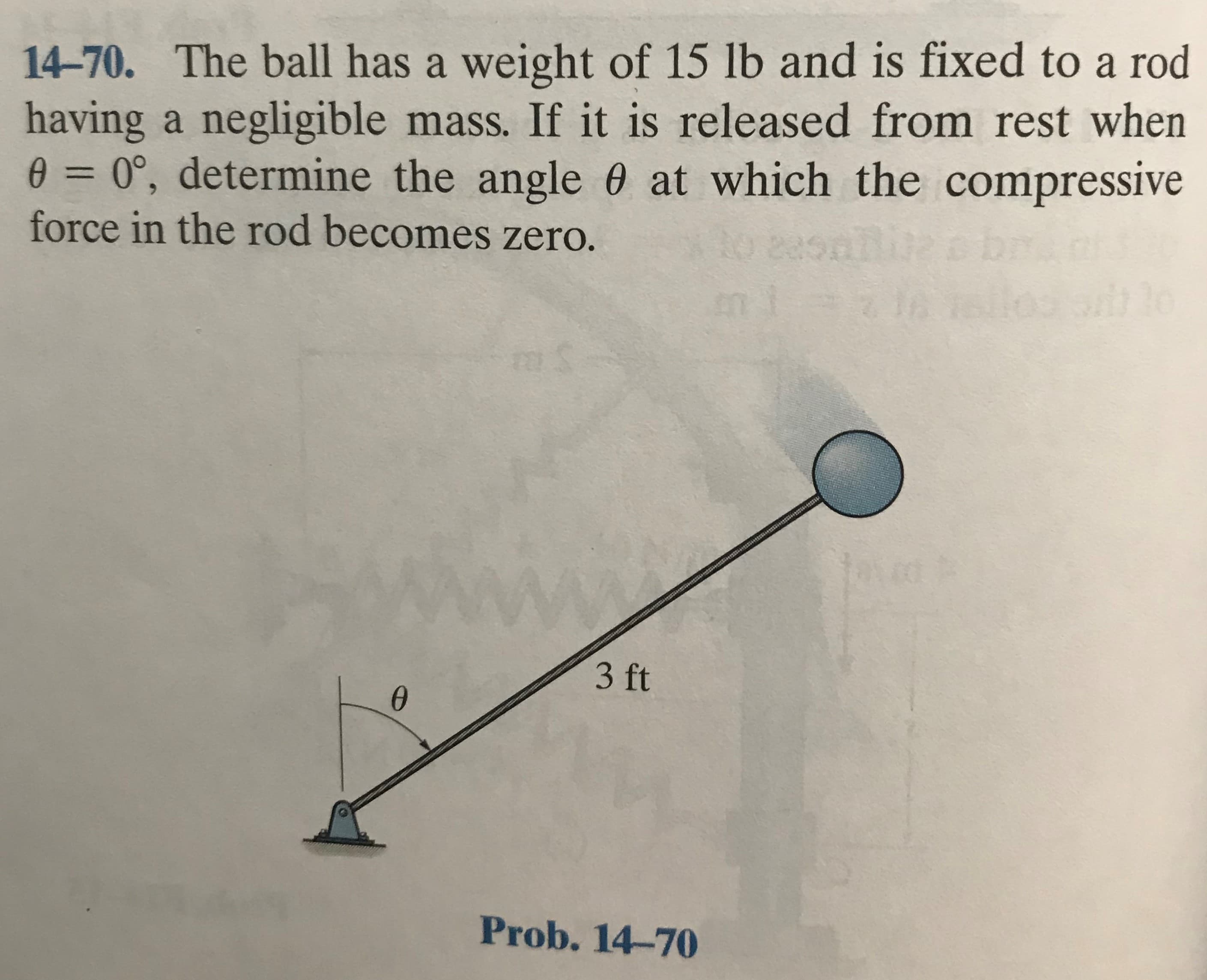 14-70. The ball has a weight of 15 lb and is fixed to a rod
having a negligible mass. If it is released from rest when
0°, determine the angle 0 at which the compressive
force in the rod becomes zero.
%3D
3 ft
Prob. 14-70
