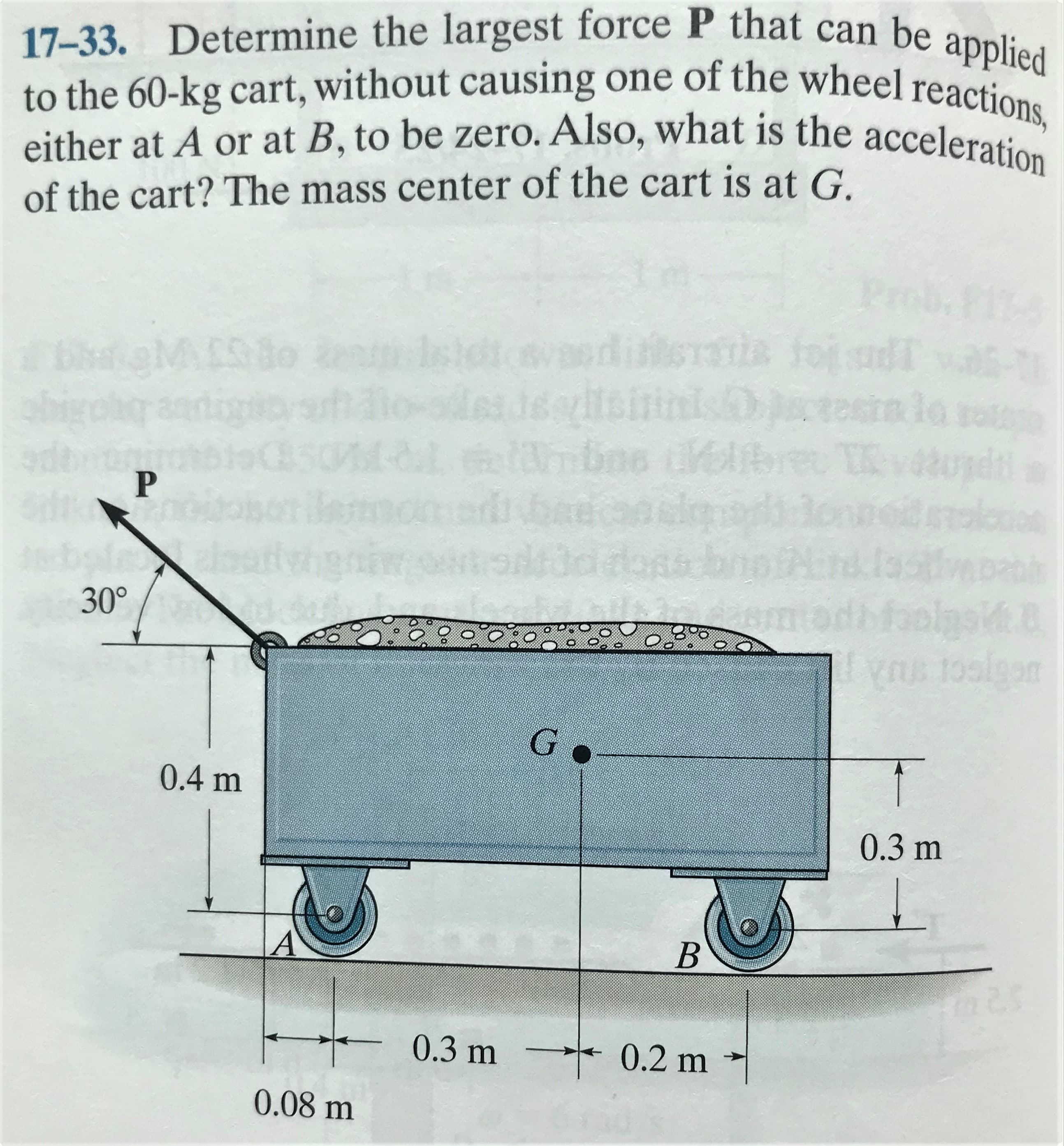 17-33. Determine the largest force P that can be applied
to the 60-kg cart, without causing one of the wheel reactiu
either at A or at B, to be zero. Also, what is the acceleration
of the cart? The mass center of the cart is at G.
Pr
to
werditsratia toj udT vas-
JeeltsininisDtosr
sinlo
ielibre TRvupd
bale
elsat
dag bnotHin.las
30°
200:0
1osigan
0.4 m
0.3 m
0.3 m
→* 0.2 m
0.08 m
