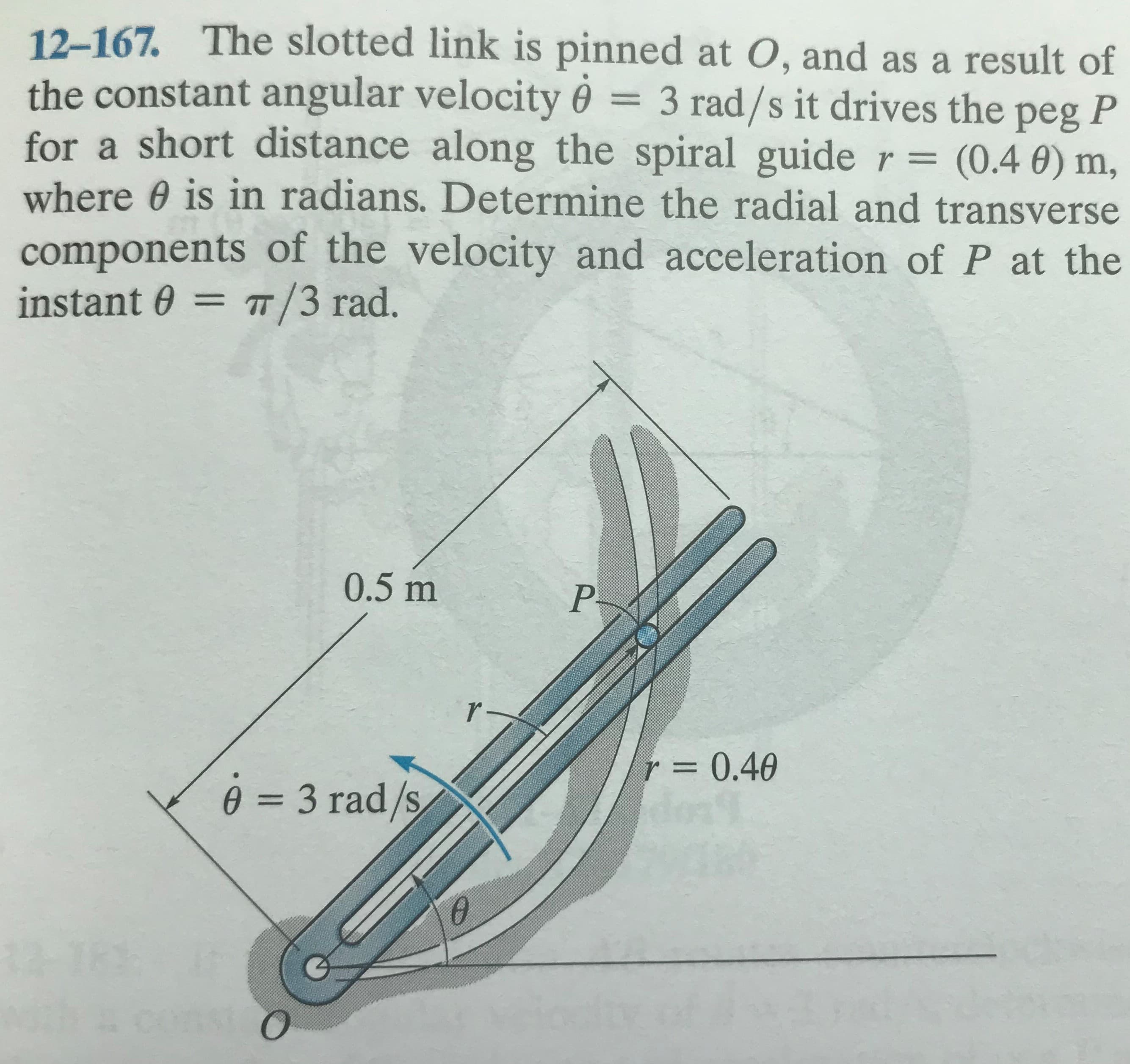 12-167. The slotted link is pinned at O, and as a result of
the constant angular velocity 0 = 3 rad/s it drives the peg P
for a short distance along the spiral guide r = (0.4 0) m,
where 0 is in radians. Determine the radial and transverse
components of the velocity and acceleration of P at the
instant 0 = /3 rad.
0.5 m
=0.40
e = 3 rad/s
%3D
