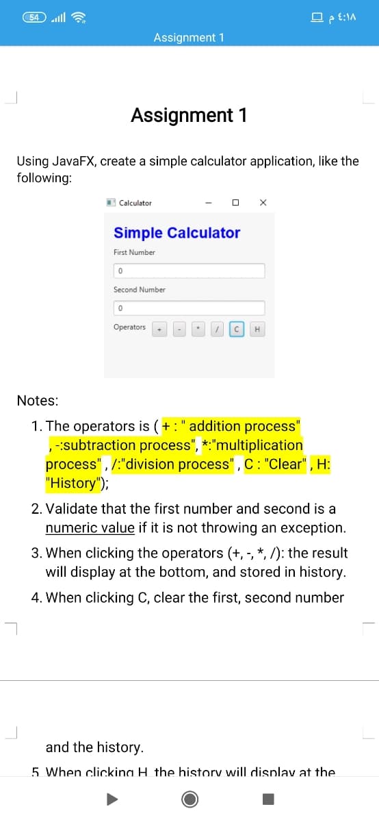 54 lll 6
Assignment 1
Assignment 1
Using JavaFX, create a simple calculator application, like the
following:
E Calculator
Simple Calculator
First Number
Second Number
Operators
CH
Notes:
1. The operators is (+:" addition process"
-:subtraction process",
process", /:"division process" , C: "Clear" , H:
"History");
*:"multiplication
2. Validate that the first number and second is a
numeric value if it is not throwing an exception.
3. When clicking the operators (+, -, *, /): the result
will display at the bottom, and stored in history.
4. When clicking C, clear the first, second number
and the history.
5 When clickina H the history will displav at the
