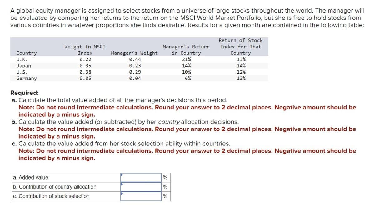 A global equity manager is assigned to select stocks from a universe of large stocks throughout the world. The manager will
be evaluated by comparing her returns to the return on the MSCI World Market Portfolio, but she is free to hold stocks from
various countries in whatever proportions she finds desirable. Results for a given month are contained in the following table:
Return of Stock
Index for That
Weight In MSCI
Country
U.K.
Index
Manager's Weight
Manager's Return
in Country
0.22
0.44
21%
Japan
0.35
0.23
14%
U.S.
0.38
Germany
0.05
0.29
0.04
10%
6%
Required:
Country
13%
14%
12%
13%
a. Calculate the total value added of all the manager's decisions this period.
Note: Do not round intermediate calculations. Round your answer to 2 decimal places. Negative amount should be
indicated by a minus sign.
b. Calculate the value added (or subtracted) by her country allocation decisions.
Note: Do not round intermediate calculations. Round your answer to 2 decimal places. Negative amount should be
indicated by a minus sign.
c. Calculate the value added from her stock selection ability within countries.
Note: Do not round intermediate calculations. Round your answer to 2 decimal places. Negative amount should be
indicated by a minus sign.
a. Added value
b. Contribution of country allocation
c. Contribution of stock selection
%
%
%