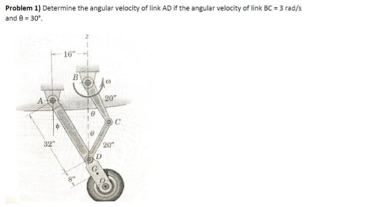 Problem 1) Determine the angular velocity of link AD if the angular velocity of link BC = 3 rad/s
and 0 = 30°.
A
32"
16"
B
20"
C
20"
D
8"