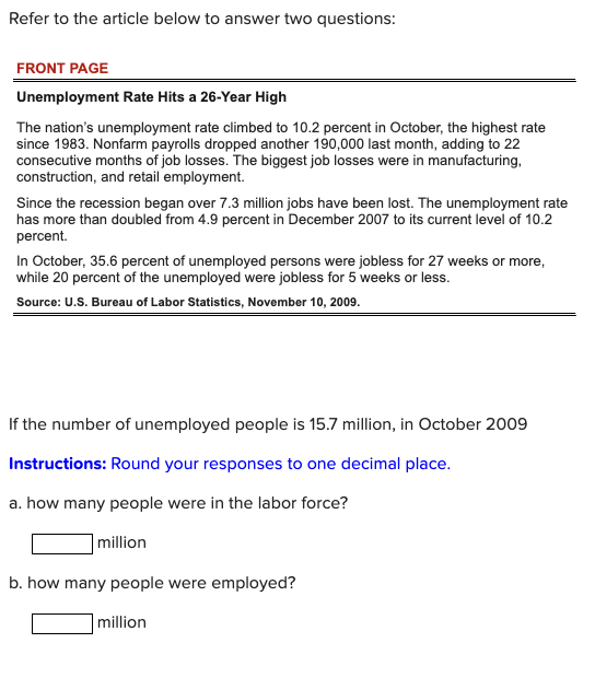 Refer to the article below to answer two questions:
FRONT PAGE
Unemployment Rate Hits a 26-Year High
The nation's unemployment rate climbed to 10.2 percent in October, the highest rate
since 1983. Nonfarm payrolls dropped another 190,000 last month, adding to 22
consecutive months of job losses. The biggest job losses were in manufacturing,
construction, and retail employment.
Since the recession began over 7.3 million jobs have been lost. The unemployment rate
has more than doubled from 4.9 percent in December 2007 to its current level of 10.2
percent.
In October, 35.6 percent of unemployed persons were jobless for 27 weeks or more,
while 20 percent of the unemployed were jobless for 5 weeks or less.
Source: U.S. Bureau of Labor Statistics, November 10, 2009.
If the number of unemployed people is 15.7 million, in October 2009
Instructions: Round your responses to one decimal place.
a. how many people were in the labor force?
million
b. how many people were employed?
million