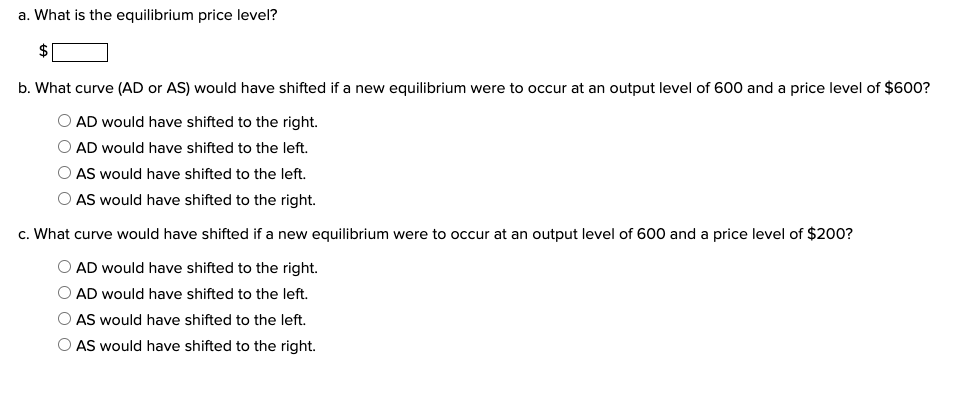 a. What is the equilibrium price level?
$
b. What curve (AD or AS) would have shifted if a new equilibrium were to occur at an output level of 600 and price level of $600?
AD would have shifted to the right.
AD would have shifted to the left.
AS would have shifted to the left.
AS would have shifted to the right.
c. What curve would have shifted if a new equilibrium were to occur at an output level of 600 and a price level of $200?
AD would have shifted to the right.
AD would have shifted to the left.
AS would have shifted to the left.
O AS would have shifted to the right.
