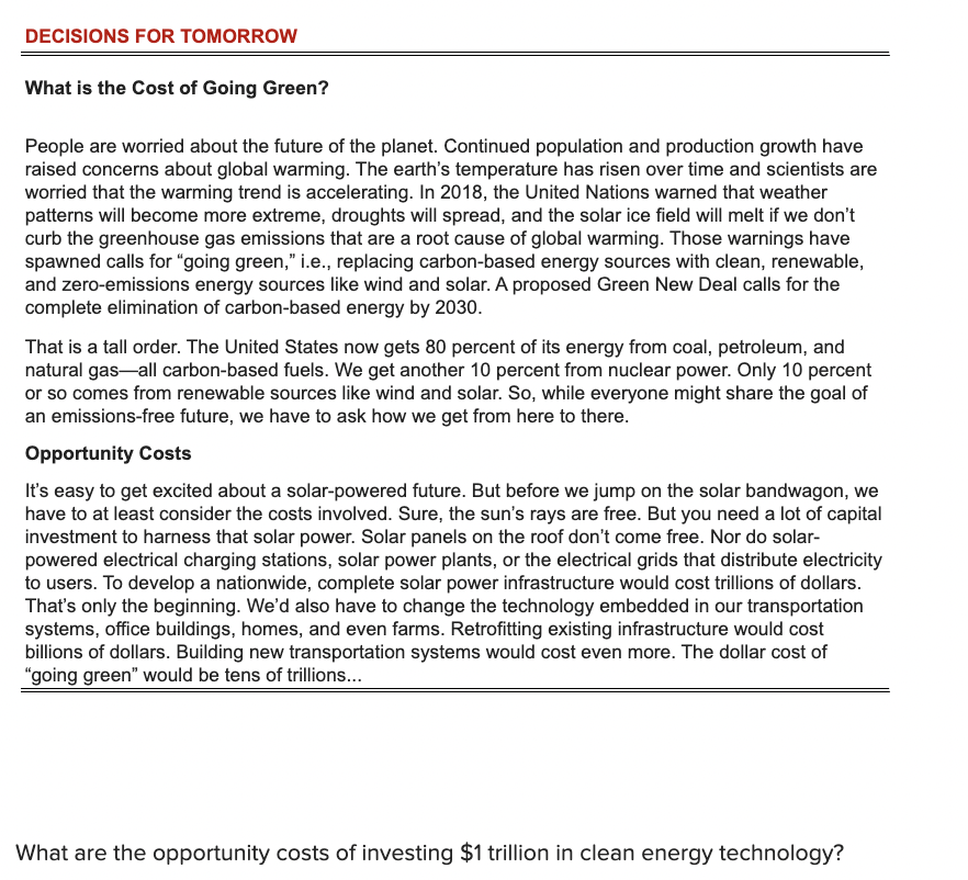DECISIONS FOR TOMORROW
What is the Cost of Going Green?
People are worried about the future of the planet. Continued population and production growth have
raised concerns about global warming. The earth's temperature has risen over time and scientists are
worried that the warming trend is accelerating. In 2018, the United Nations warned that weather
patterns will become more extreme, droughts will spread, and the solar ice field will melt if we don't
curb the greenhouse gas emissions that are a root cause of global warming. Those warnings have
spawned calls for "going green," i.e., replacing carbon-based energy sources with clean, renewable,
and zero-emissions energy sources like wind and solar. A proposed Green New Deal calls for the
complete elimination of carbon-based energy by 2030.
That is a tall order. The United States now gets 80 percent of its energy from coal, petroleum, and
natural gas-all carbon-based fuels. We get another 10 percent from nuclear power. Only 10 percent
or so comes from renewable sources like wind and solar. So, while everyone might share the goal of
an emissions-free future, we have to ask how we get from here to there.
Opportunity Costs
It's easy to get excited about a solar-powered future. But before we jump on the solar bandwagon, we
have to at least consider the costs involved. Sure, the sun's rays are free. But you need a lot of capital
investment to harness that solar power. Solar panels on the roof don't come free. Nor do solar-
powered electrical charging stations, solar power plants, or the electrical grids that distribute electricity
to users. To develop a nationwide, complete solar power infrastructure would cost trillions of dollars.
That's only the beginning. We'd also have to change the technology embedded in our transportation
systems, office buildings, homes, and even farms. Retrofitting existing infrastructure would cost
billions of dollars. Building new transportation systems would cost even more. The dollar cost of
"going green" would be tens of trillions...
What are the opportunity costs of investing $1 trillion in clean energy technology?