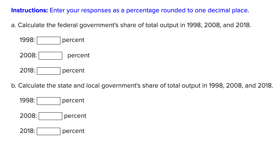 Instructions: Enter your responses as a percentage rounded to one decimal place.
a. Calculate the federal government's share of total output in 1998, 2008, and 2018.
1998:
percent
2008:
2018:
1998:
b. Calculate the state and local government's share of total output in 1998, 2008, and 2018.
percent
2008:
percent
2018:
percent
percent
percent