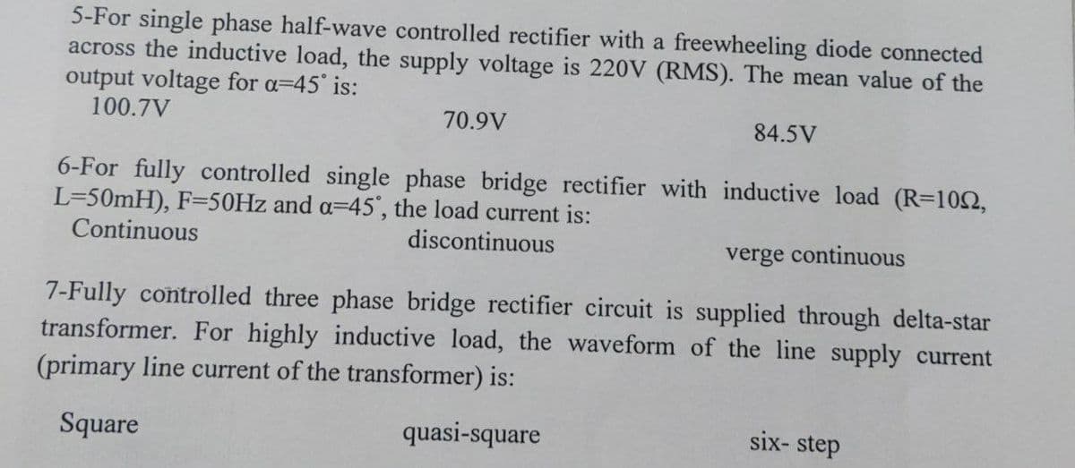 5-For single phase half-wave controlled rectifier with a freewheeling diode connected
across the inductive load, the supply voltage is 220V (RMS). The mean value of the
output voltage for a=45 is:
100.7V
70.9V
84.5V
6-For fully controlled single phase bridge rectifier with inductive load (R=102,
L=50mH), F=50HZ and a=45', the load current is:
Continuous
discontinuous
verge continuous
7-Fully controlled three phase bridge rectifier circuit is supplied through delta-star
transformer. For highly inductive load, the waveform of the line supply current
(primary line current of the transformer) is:
Square
quasi-square
six- step
