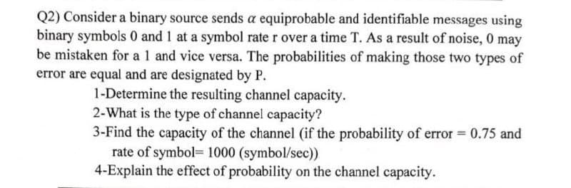 Q2) Consider a binary source sends a equiprobable and identifiable messages using
binary symbols 0 and 1 at a symbol rate r over a time T. As a result of noise, 0 may
be mistaken for a 1 and vice versa. The probabilities of making those two types of
error are equal and are designated by P.
1-Determine the resulting channel capacity.
2-What is the type of channel capacity?
3-Find the capacity of the channel (if the probability of error = 0.75 and
rate of symbol 1000 (symbol/sec))
4-Explain the effect of probability on the channel capacity.