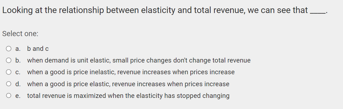 Looking at the relationship between elasticity and total revenue, we can see that
Select one:
O a. b and c
b. when demand is unit elastic, small price changes don't change total revenue
C.
when a good is price inelastic, revenue increases when prices increase
O d. when a good is price elastic, revenue increases when prices increase
O e. total revenue is maximized when the elasticity has stopped changing