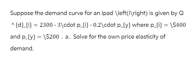 Suppose the demand curve for an ipad \left(i\right) is given by Q
^{d}_{i} = 2300 - 3\cdot p_{i} - 0.2\cdot p_{y} where p_{i} = \$400
and p_{y} = \$200. a. Solve for the own price elasticity of
demand.