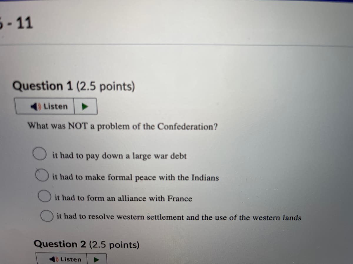 5-11
Question 1 (2.5 points)
Listen
What was NOT a problem of the Confederation?
it had to pay down a large war debt
it had to make formal peace with the Indians
it had to form an alliance with France
it had to resolve western settlement and the use of the western lands
Question 2 (2.5 points)
Listen