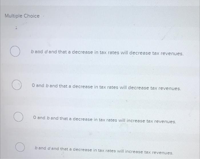 Multiple Choice
O
O
band d and that a decrease in tax rates will decrease tax revenues.
O
O and b and that a decrease in tax rates will decrease tax revenues.
O 0 and b and that a decrease in tax rates will increase tax revenues.
b and d and that a decrease in tax rates will increase tax revenues.