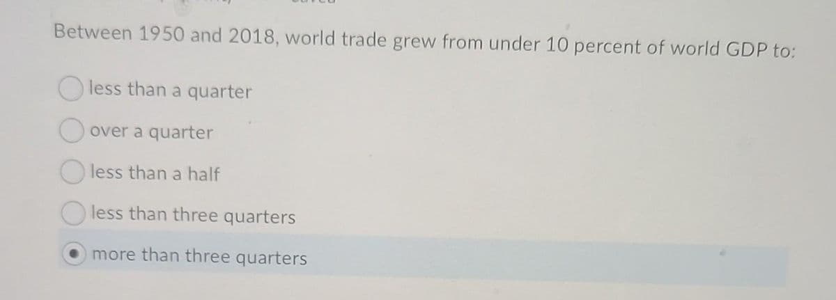 Between 1950 and 2018, world trade grew from under 10 percent of world GDP to:
Oless than a quarter
over a quarter
less than a half
less than three quarters
more than three quarters