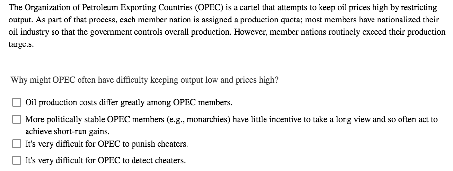 The Organization of Petroleum Exporting Countries (OPEC) is a cartel that attempts to keep oil prices high by restricting
output. As part of that process, each member nation is assigned a production quota; most members have nationalized their
oil industry so that the government controls overall production. However, member nations routinely exceed their production
targets.
Why might OPEC often have difficulty keeping output low and prices high?
Oil production costs differ greatly among OPEC members.
More politically stable OPEC members (e.g., monarchies) have little incentive to take a long view and so often act to
achieve short-run gains.
It's very difficult for OPEC to punish cheaters.
It's very difficult for OPEC to detect cheaters.