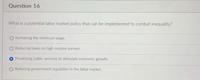Question 16
What is a potential labor market policy that can be implemented to combat inequality?
Increasing the minimum wage.
Reducing taxes on high-income earners.
Privatizing public services to stimulate economic growth.
O Reducing government regulation in the labor market.