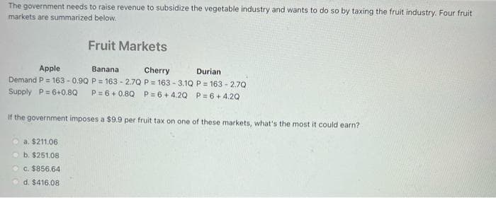 The government needs to raise revenue to subsidize the vegetable industry and wants to do so by taxing the fruit industry. Four fruit
markets are summarized below.
Fruit Markets
Apple
Banana
Cherry
Durian
Demand P= 163-0.9Q
P = 163-2.7Q P=163-3.1Q P = 163-2.7Q
Supply P=6+0.8Q P=6+0.8Q P=6+4.2Q P=6+4.20
If the government imposes a $9.9 per fruit tax on one of these markets, what's the most it could earn?
a. $211.06
b. $251.08
c. $856.64
d. $416.08