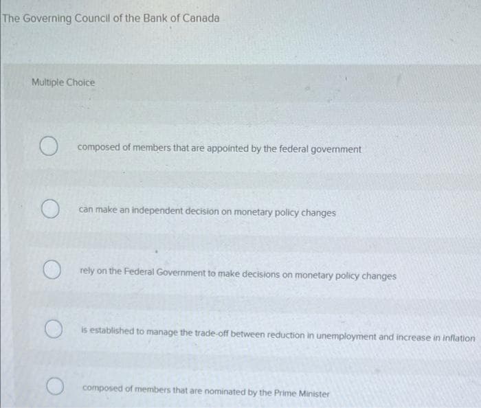The Governing Council of the Bank of Canada
Multiple Choice
O
O
composed of members that are appointed by the federal government
can make an independent decision on monetary policy changes
rely on the Federal Government to make decisions on monetary policy changes
O
is established to manage the trade-off between reduction in unemployment and increase in inflation
composed of members that are nominated by the Prime Minister