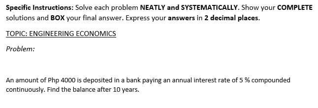 Specific Instructions: Solve each problem NEATLY and SYSTEMATICALLY. Show your COMPLETE
solutions and BOx your final answer. Express your answers in 2 decimal places.
TOPIC: ENGINEERING ECONOMICS
Problem:
An amount of Php 4000 is deposited in a bank paying an annual interest rate of 5 % compounded
continuously. Find the balance after 10 years.
