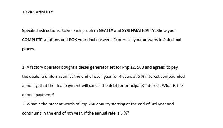 TOPIC: ANNUITY
Specific Instructions: Solve each problem NEATLY and SYSTEMATICALLY. Show your
COMPLETE solutions and BOX your final answers. Express all your answers in 2 decimal
places.
1. A factory operator bought a diesel generator set for Php 12, 500 and agreed to pay
the dealer a uniform sum at the end of each year for 4 years at 5 % interest compounded
annually, that the final payment will cancel the debt for principal & interest. what is the
annual payment?
2. What is the present worth of Php 250 annuity starting at the end of 3rd year and
continuing in the end of 4th year, if the annual rate is 5 %?
