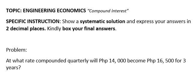 TOPIC: ENGINEERING ECONOMICS "Compound Interest"
SPECIFIC INSTRUCTION: Show a systematic solution and express your answers in
2 decimal places. Kindly box your final answers.
Problem:
At what rate compounded quarterly will Php 14, 000 become Php 16, 500 for 3
years?
