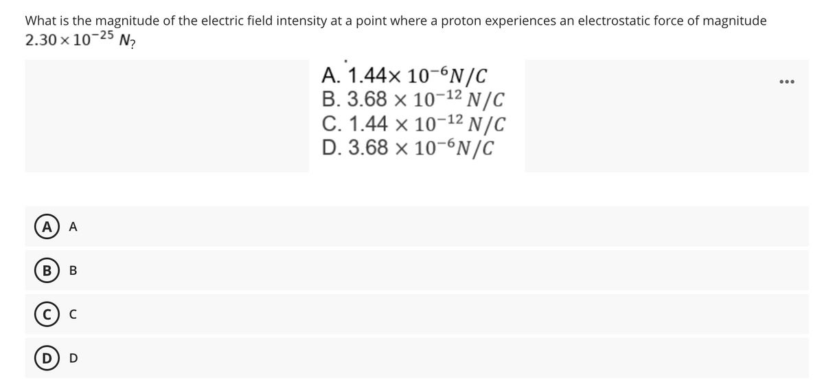 What is the magnitude of the electric field intensity at a point where a proton experiences an electrostatic force of magnitude
2.30 × 10-25 N₂
A. 1.44x 10-6N/C
B. 3.68 x 10-12 N/C
C. 1.44 x 10-¹2 N/C
D. 3.68 x 10-6N/C
A
A
B
B
C) C
D