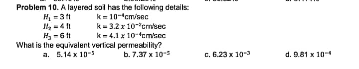 Problem 10. A layered soil has the following details:
k = 10-cm/sec
H, = 3 ft
H2 = 4 ft
H3 = 6 ft
k = 3.2 x 10-2cm/sec
k = 4.1 x 10-cm/sec
What is the equivalent vertical permeability?
b. 7.37 x 10-5
а. 5.14 х 10-5
с. 6.23 х 10-3
d. 9.81 x 10-4
