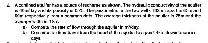 2. A confined aquifer has a source of recharge as shown. The hydraulic conductivity of the aquifer
is 40m/day and its porosity is 0.25. The piezometric in the two wells 1325m apart is 65m and
60m respectively from a common data. The average thickness of the aquifer is 25m and the
average width is 4 km.
a) Compute the rate of flow through the aquifer in m'/day.
b) Compute the time travel from the head of the aquifer to a point 4km downstream in
days.
