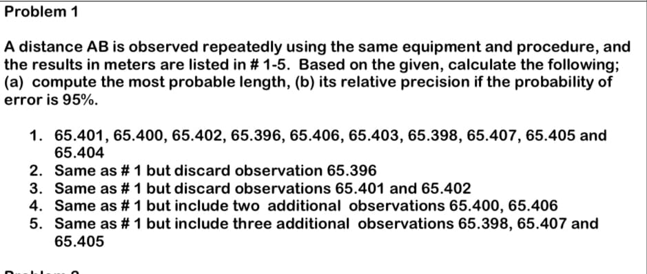 Problem 1
A distance AB is observed repeatedly using the same equipment and procedure, and
the results in meters are listed in # 1-5. Based on the given, calculate the following;
(a) compute the most probable length, (b) its relative precision if the probability of
error is 95%.
1. 65.401, 65.400, 65.402, 65.396, 65.406, 65.403, 65.398, 65.407, 65.405 and
65.404
2. Same as # 1 but discard observation 65.396
3.
Same as # 1 but discard observations 65.401 and 65.402
4. Same as # 1 but include two additional observations 65.400, 65.406
5. Same as # 1 but include three additional observations 65.398, 65.407 and
65.405