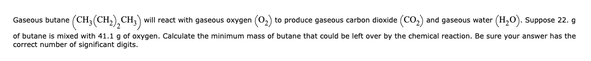 Gaseous butane (CH₂(CH₂)2 CH3) will react with gaseous oxygen (0₂) to produce gaseous carbon dioxide (CO₂) and gaseous water (H₂O). Suppose 22. g
of butane is mixed with 41.1 g of oxygen. Calculate the minimum mass of butane that could be left over by the chemical reaction. Be sure your answer has the
correct number of significant digits.