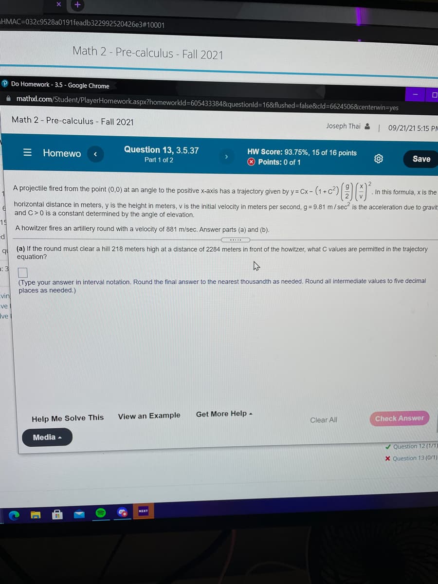 HMAC=032c9528a0191feadb322992520426e3#10001
Math 2 - Pre-calculus - Fall 2021
P Do Homework - 3.5 - Google Chrome
A mathxl.com/Student/PlayerHomework.aspx?homeworkld=605433384&questionld=16&iflushed=false&cld=6624506&centerwin=yes
Math 2 - Pre-calculus - Fall 2021
Joseph Thai 2| 09/21/21 5:15 PM
= Homewo
Question 13, 3.5.37
Part 1 of 2
HW Score: 93.75%, 15 of 16 points
* Points: 0 of 1
Save
A projectile fired from the point (0,0) at an angle to the positive X-axis has a trajectory given by y = Cx - (1 + C)
In this formula, x is the
horizontal distance in meters, y is the height in meters, v is the initial velocity in meters per second, g = 9.81 m/sec is the acceleration due to gravit
and C>0 is a constant determined by the angle of elevation.
15
A howitzer fires an artillery round with a velocity of 881 m/sec. Answer parts (a) and (b).
ed
q
(a) If the round must clear a hill 218 meters high at a distance of 2284 meters in front of the howitzer, what C values are permitted in the trajectory
equation?
a: 3
(Type your answer in interval notation. Round the final answer to the nearest thousandth as needed, Round all intermediate values to five decimal
places as needed.)
vin
ve
Ive
Get More Help -
View an Example
Check Answer
Help Me Solve This
Clear All
Media -
V Question 12 (1/1)
X Question 13 (0/1)
NEKT
