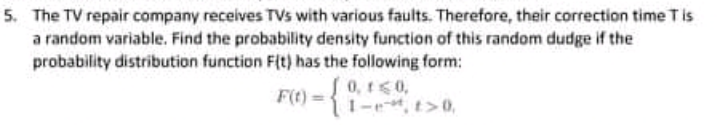5. The TV repair company receives TVs with various faults. Therefore, their correction time Tis
a random variable. Find the probability density function of this random dudge if the
probability distribution function Fit) has the following form:
S0, 1<0,
1-e, t>0,
F(t) =
