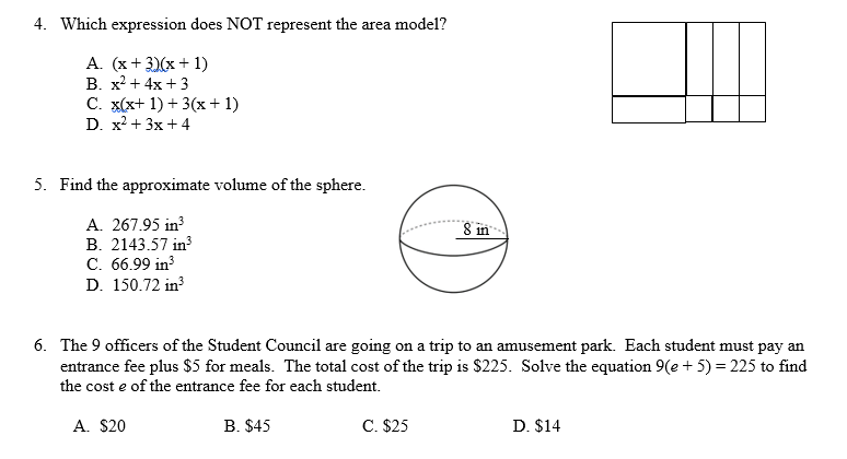 4. Which expression does NOT represent the area model?
A. (x+3)(x + 1)
B. x² + 4x +3
C. x(x+1)+ 3(x + 1)
D. x² + 3x +4
5. Find the approximate volume of the sphere.
A. 267.95 in³
8 in
B. 2143.57 in³
C. 66.99 in³
D. 150.72 in³
6. The 9 officers of the Student Council are going on a trip to an amusement park. Each student must pay an
entrance fee plus $5 for meals. The total cost of the trip is $225. Solve the equation 9(e+5) = 225 to find
the cost e of the entrance fee for each student.
A. $20
B. $45
C. $25
D. $14