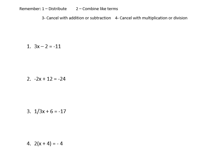 Remember: 1- Distribute
2- Combine like terms
3- Cancel with addition or subtraction 4- Cancel with multiplication or division
1. 3x- 2 = -11
2. -2x + 12 = -24
3. 1/3x + 6 = -17
4. 2(x + 4) = - 4
