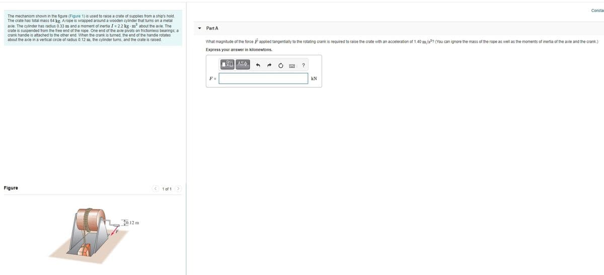 Constar
The mechanism shown in the fiqure (Figure 1) is used to raise a crate of supplies from a ship's hold.
The crate has total mass 64 kg. A rope is wrapped around a wooden cylinder that turns on a metal
axle. The cylinder has radius 0.33 m and a moment of inertia I = 2.2 kg m? about the axle. The
crate is suspended from the free end of the rope. One end of the axle pivots on frictionless bearings; a
crank handle is attached to the other end. When the crank is turned, the end of the handle rotates
about the axle in a vertical circle of radius 0.12 m, the cylinder turns, and the crate is raised.
Part A
What magnitude of the force Fapplied tangentially to the rotating crank is required to raise the crate with an acceleration of 1.40 m/s?? (You can ignore the mass of the rope as well as the moments of inertia of the axle and the crank.)
Express your answer in kilonewtons.
F =
kN
Figure
< 1 of 1 >
J0.12 m
