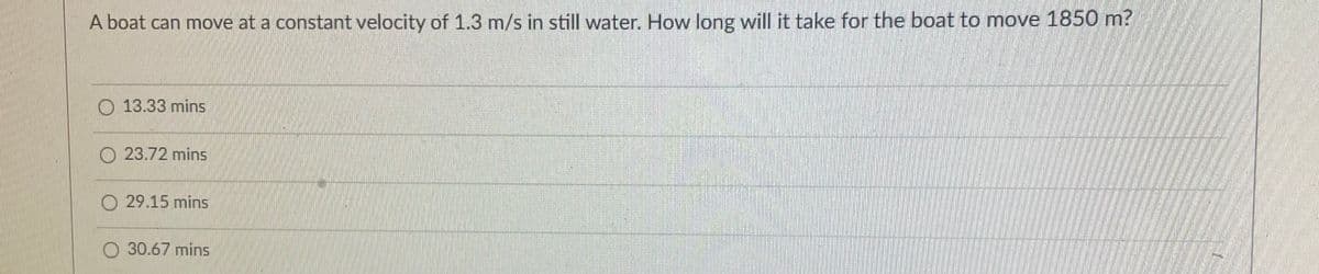 A boat can move at a constant velocity of 1.3 m/s in still water. How long will it take for the boat to move 1850 m?
O 13.33 mins
O 23.72 mins
O 29.15 mins
O 30.67 mins
