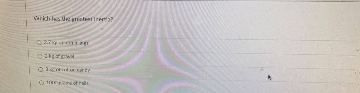 Which has the greatest inertia?
02.7 kg of iron fillings
O2 kg of gravel
O 3 kg of cotton candy
O 1000 grams of nails
