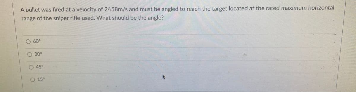 A bullet was fired at a velocity of 2458m/s and must be angled to reach the target located at the rated maximum horizontal
range of the sniper rifle used. What should be the angle?
O 60°
O 30°
45°
O 15°
