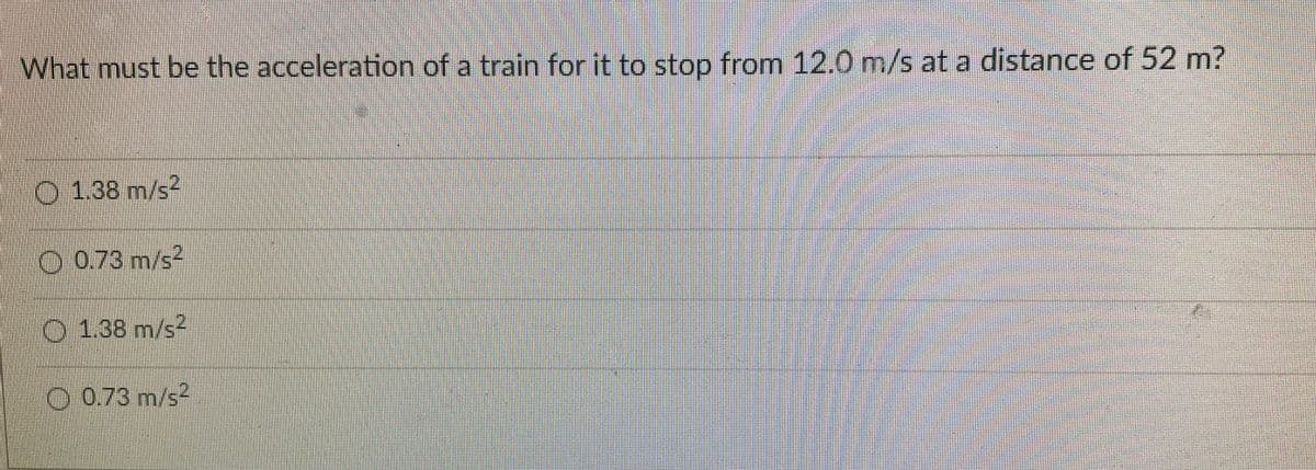 What must be the acceleration of a train for it to stop from 12.0 m/s at a distance of 52 m?
O 1.38 m/s2
O 0.73 m/s2
O 1.38 m/s2
O 0.73 m/s2
