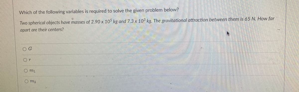 Which of the following variables is required to solve the given problem below?
Two spherical objects have masses of 2.90 x 105 kg and 7.3 x 103 kg. The gravitational attraction between them is 65 N. How far
apart are their centers?
OG
O m2
