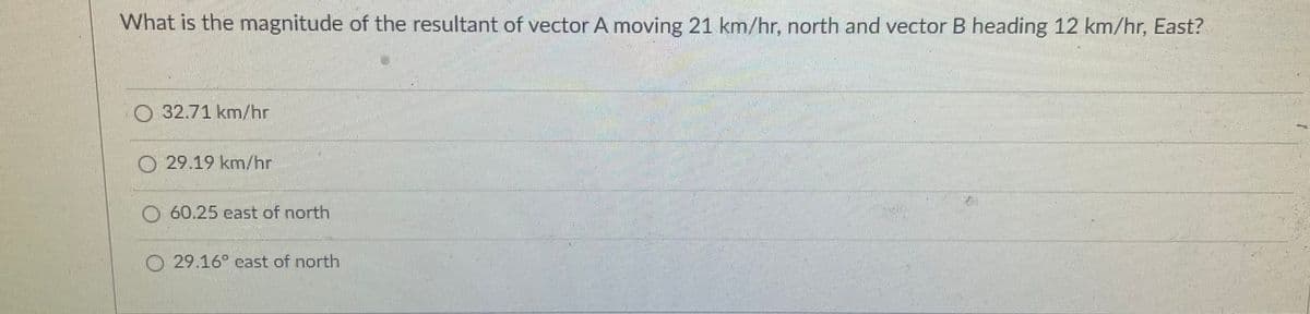 What is the magnitude of the resultant of vector A moving 21 km/hr, north and vector B heading 12 km/hr, East?
O 32.71 km/hr
O 29.19 km/hr
60.25 east of north
29.16 cast of north
