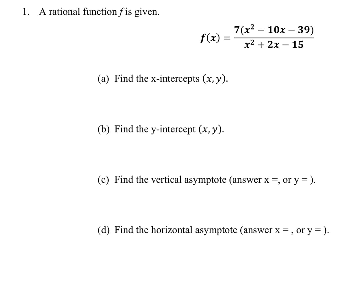 1. A rational function fis given.
f(x)
=
(a) Find the x-intercepts (x, y).
(b) Find the y-intercept (x, y).
7(x² - 10x - 39)
x² + 2x - 15
(c) Find the vertical asymptote (answer x =, or y =).
(d) Find the horizontal asymptote (answer x =, or y = ).