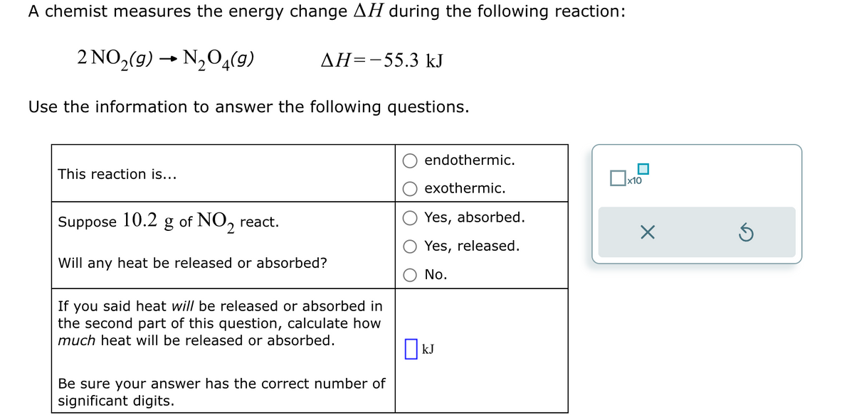 A chemist measures the energy change AH during the following reaction:
2 NO2(9) → N2O4(9)
AH-55.3 kJ
Use the information to answer the following questions.
This reaction is...
endothermic.
☐ x10
exothermic.
Yes, absorbed.
Yes, released.
Suppose 10.2 g of NO2 react.
Will any heat be released or absorbed?
If you said heat will be released or absorbed in
the second part of this question, calculate how
much heat will be released or absorbed.
Be sure your answer has the correct number of
significant digits.
No.
☐ kJ
☑
