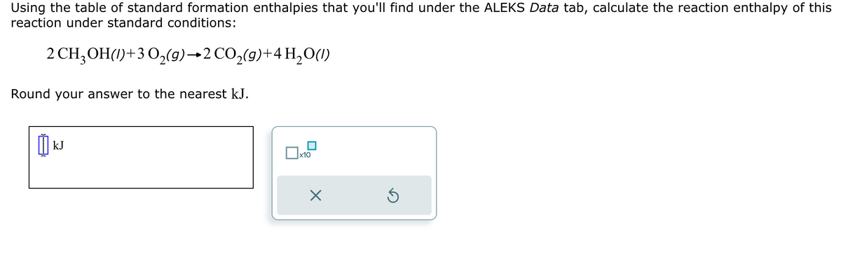 Using the table of standard formation enthalpies that you'll find under the ALEKS Data tab, calculate the reaction enthalpy of this
reaction under standard conditions:
2 CH3OH(1)+3O2(g) →2 CO₂(9)+4 H₂O(l)
Round your answer to the nearest kJ.
0kJ
kJ
☐ x10
☑