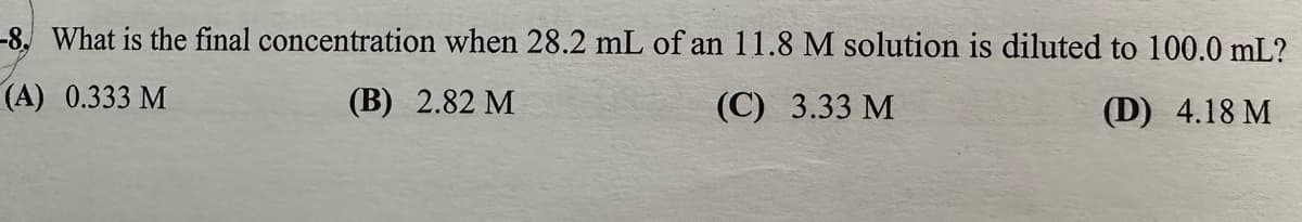 -8. What is the final concentration when 28.2 mL of an 11.8 M solution is diluted to 100.0 mL?
(A) 0.333 M
(B) 2.82 M
(C) 3.33 M
(D) 4.18 M