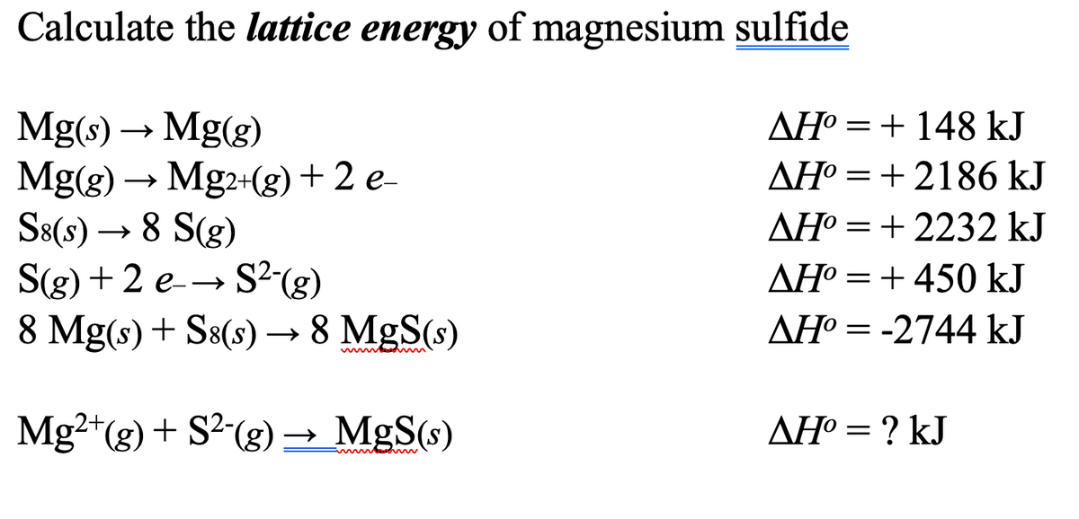 Calculate the lattice energy of magnesium sulfide
Mg(s) → Mg(g)
Mg(g) → Mg2+(g) + 2 e-
S8(s) → 8 S(g)
S(g) + 2 e→ S²(g)
8 Mg(s) + S8(s) → 8 MgS(s)
Mg²+(g) + S²-(g) → MgS(s)
www
AH=148 kJ
AH°2186 kJ
AH°=+2232 kJ
AH°450 kJ
ΔΗ° = -2744 kJ
AH° = ? kJ