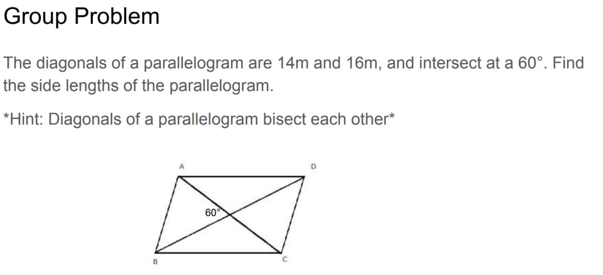 Group Problem
The diagonals of a parallelogram are 14m and 16m, and intersect at a 60°. Find
the side lengths of the parallelogram.
*Hint: Diagonals of a parallelogram bisect each other*
B
A
60°