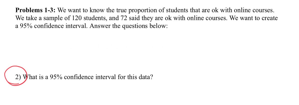 Problems 1-3: We want to know the true proportion of students that are ok with online courses.
We take a sample of 120 students, and 72 said they are ok with online courses. We want to create
a 95% confidence interval. Answer the questions below:
2) What is a 95% confidence interval for this data?