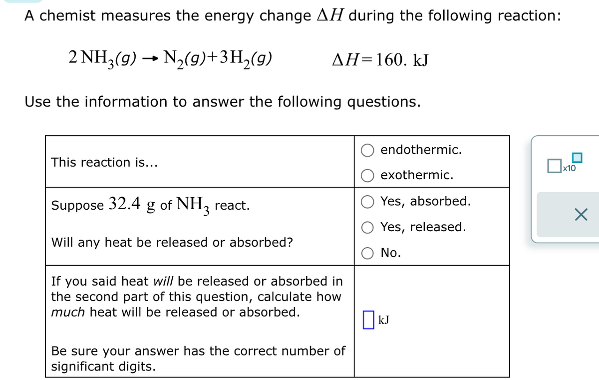 A chemist measures the energy change AH during the following reaction:
2 NH3(g) → N₂(9)+3H₂(9)
AH=160. kJ
Use the information to answer the following questions.
This reaction is...
Suppose 32.4
g
of NH3 react.
endothermic.
exothermic.
Yes, absorbed.
Yes, released.
Will any heat be released or absorbed?
If you said heat will be released or absorbed in
the second part of this question, calculate how
much heat will be released or absorbed.
No.
☐ kJ
Be sure your answer has the correct number of
significant digits.
☐ x10
☑